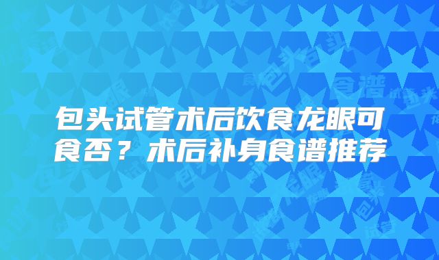 包头试管术后饮食龙眼可食否？术后补身食谱推荐