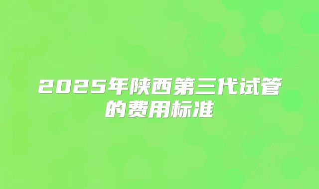2025年陕西第三代试管的费用标准