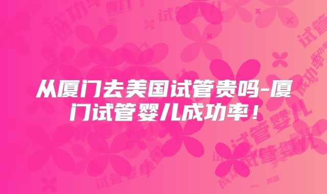 从厦门去美国试管贵吗-厦门试管婴儿成功率！