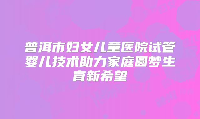 普洱市妇女儿童医院试管婴儿技术助力家庭圆梦生育新希望