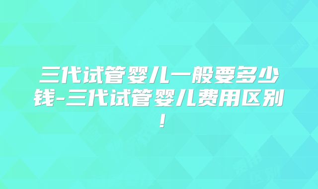 三代试管婴儿一般要多少钱-三代试管婴儿费用区别！