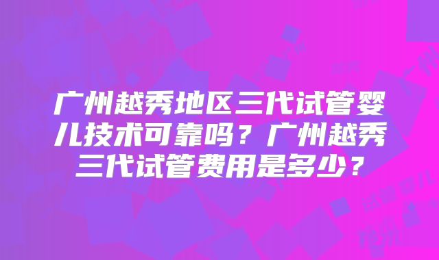 广州越秀地区三代试管婴儿技术可靠吗?广州越秀三代试管费用是多少?
