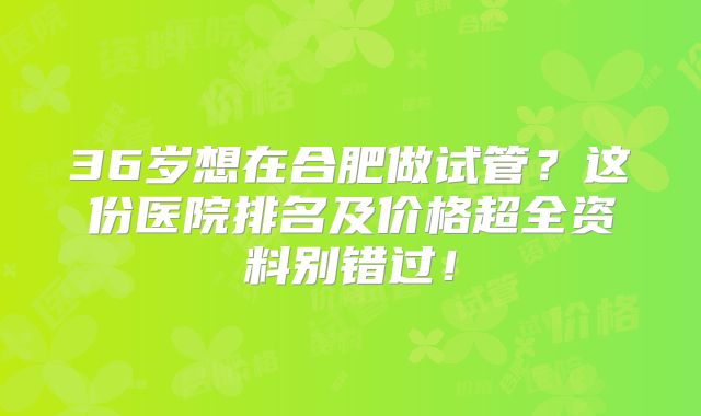 36岁想在合肥做试管?这份医院排名及价格超全资料别错过!