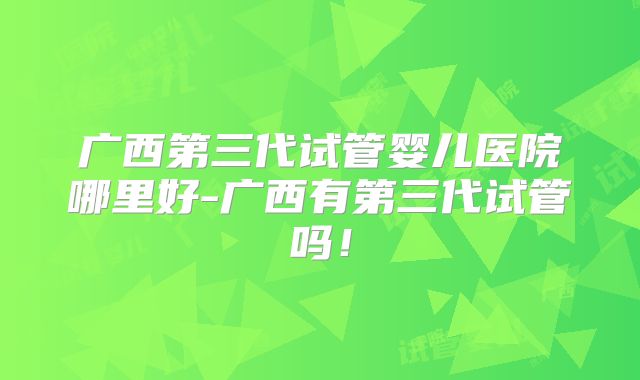 广西第三代试管婴儿医院哪里好-广西有第三代试管吗!