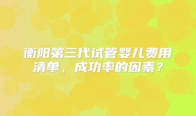 衡阳第三代试管婴儿费用清单，成功率的因素？