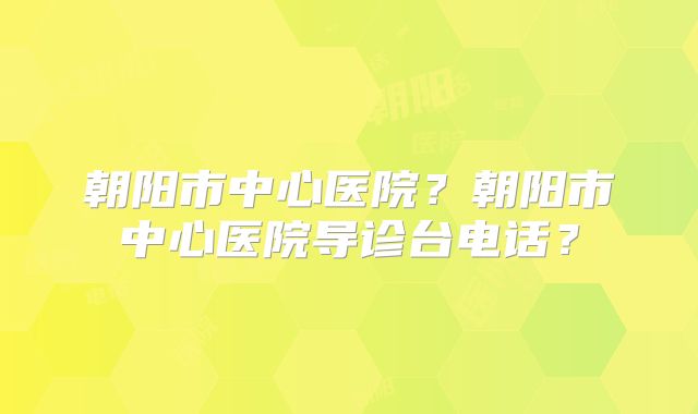 朝阳市中心医院?朝阳市中心医院导诊台电话?