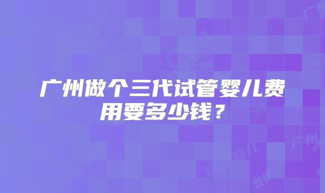 广州做个三代试管婴儿费用要多少钱?