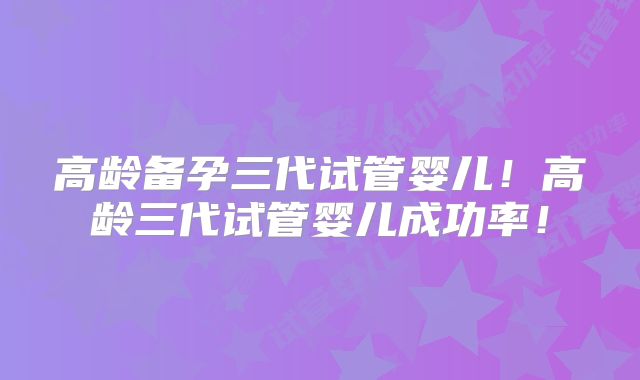 高龄备孕三代试管婴儿！高龄三代试管婴儿成功率！