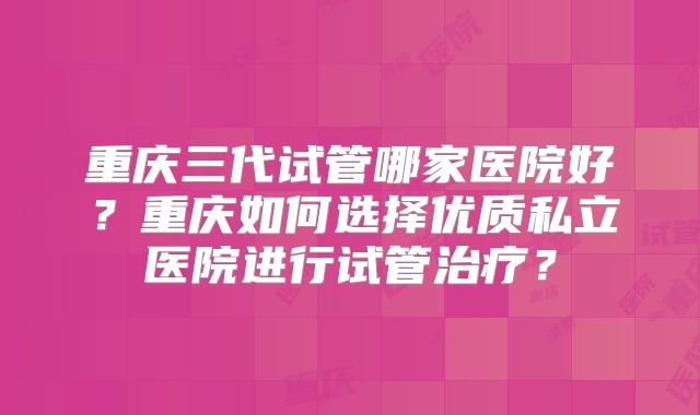 重庆三代试管哪家医院好？重庆如何选择优质私立医院进行试管治疗？