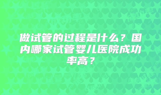 做试管的过程是什么？国内哪家试管婴儿医院成功率高？