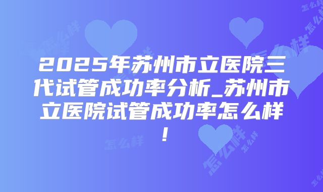 2025年苏州市立医院三代试管成功率分析_苏州市立医院试管成功率怎么样！