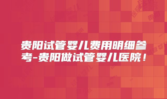 贵阳试管婴儿费用明细参考-贵阳做试管婴儿医院！