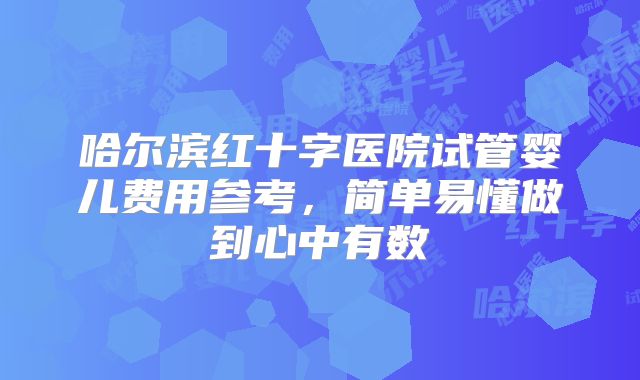 哈尔滨红十字医院试管婴儿费用参考,简单易懂做到心中有数