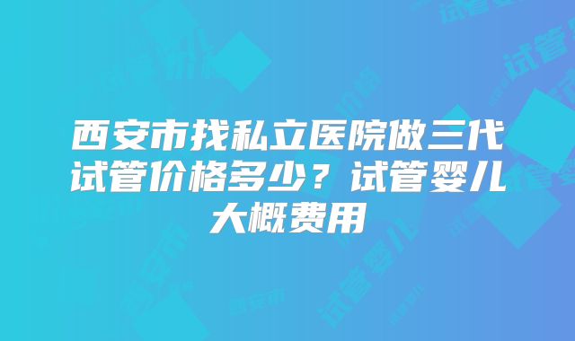 西安市找私立医院做三代试管价格多少？试管婴儿大概费用