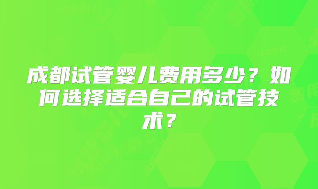 成都试管婴儿费用多少？如何选择适合自己的试管技术？