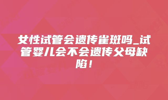 女性试管会遗传雀斑吗_试管婴儿会不会遗传父母缺陷！