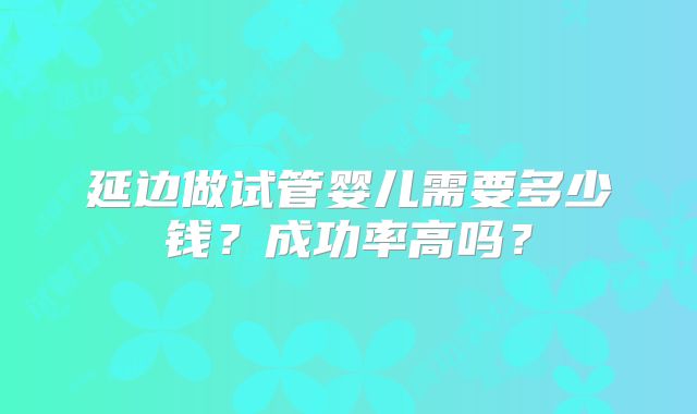 延边做试管婴儿需要多少钱？成功率高吗？