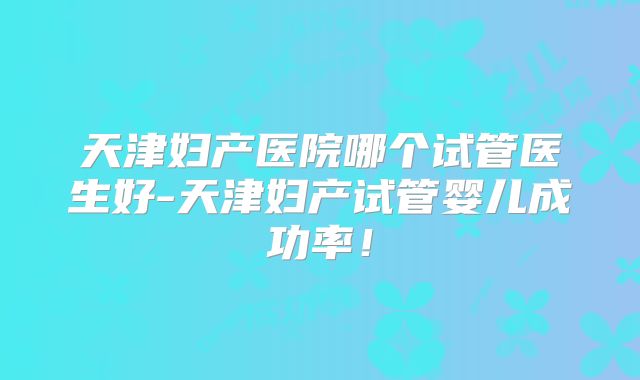 天津妇产医院哪个试管医生好-天津妇产试管婴儿成功率！