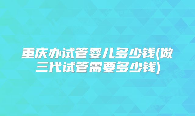 重庆办试管婴儿多少钱(做三代试管需要多少钱)