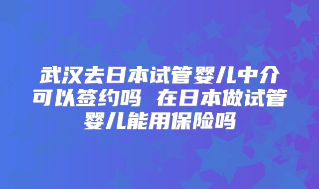 武汉去日本试管婴儿中介可以签约吗 在日本做试管婴儿能用保险吗