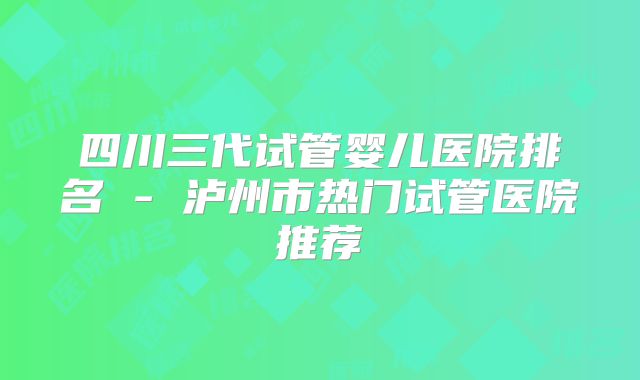 四川三代试管婴儿医院排名 - 泸州市热门试管医院推荐