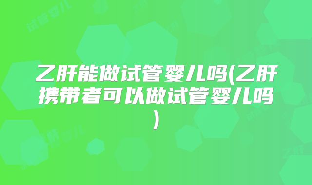 乙肝能做试管婴儿吗(乙肝携带者可以做试管婴儿吗)