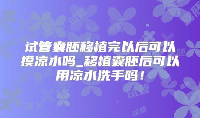 试管囊胚移植完以后可以摸凉水吗_移植囊胚后可以用凉水洗手吗!
