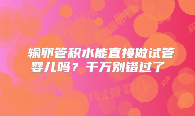 ​输卵管积水能直接做试管婴儿吗？千万别错过了