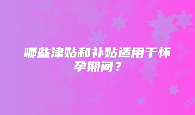 哪些津贴和补贴适用于怀孕期间？