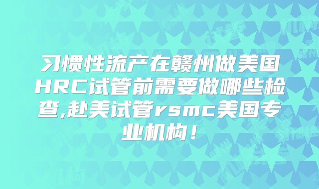习惯性流产在赣州做美国HRC试管前需要做哪些检查,赴美试管rsmc美国专业机构!