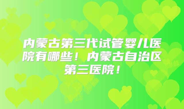 内蒙古第三代试管婴儿医院有哪些！内蒙古自治区第三医院！