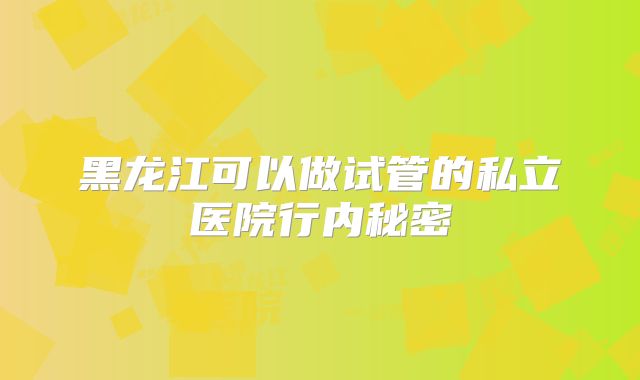 黑龙江可以做试管的私立医院行内秘密