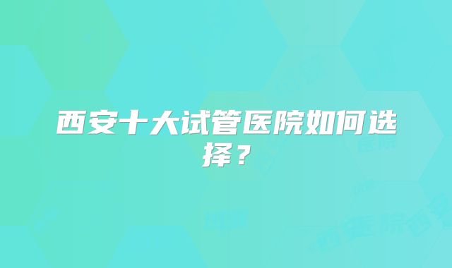 西安十大试管医院如何选择？