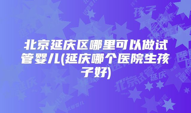 北京延庆区哪里可以做试管婴儿(延庆哪个医院生孩子好)