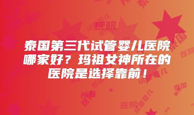 泰国第三代试管婴儿医院哪家好？玛祖女神所在的医院是选择靠前！