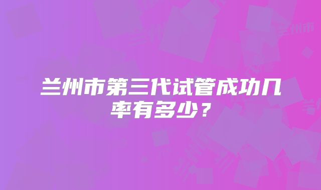 兰州市第三代试管成功几率有多少?