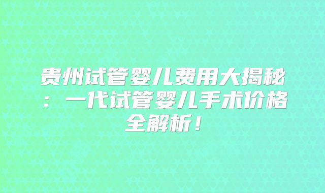 贵州试管婴儿费用大揭秘：一代试管婴儿手术价格全解析！
