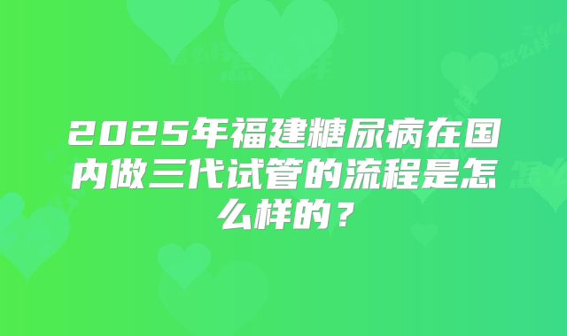 2025年福建糖尿病在国内做三代试管的流程是怎么样的？