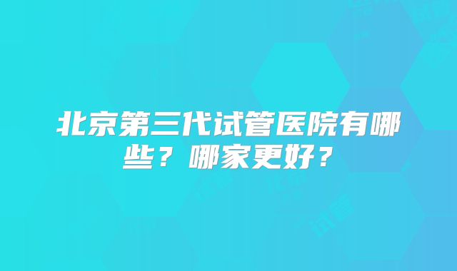 北京第三代试管医院有哪些?哪家更好?