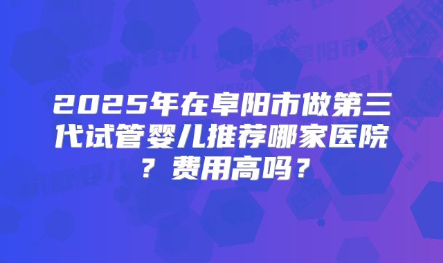 2025年在阜阳市做第三代试管婴儿推荐哪家医院?费用高吗?