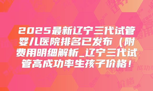 2025最新辽宁三代试管婴儿医院排名已发布（附费用明细解析_辽宁三代试管高成功率生孩子价格！