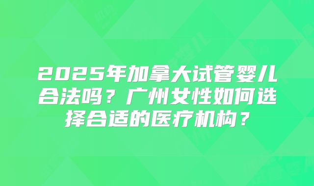 2025年加拿大试管婴儿合法吗？广州女性如何选择合适的医疗机构？