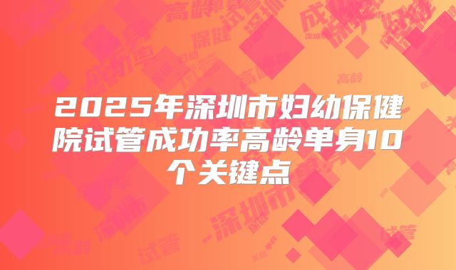 2025年深圳市妇幼保健院试管成功率高龄单身10个关键点