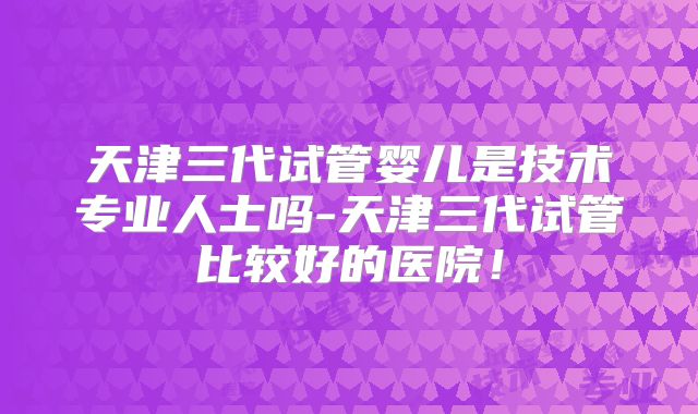 天津三代试管婴儿是技术专业人士吗-天津三代试管比较好的医院！