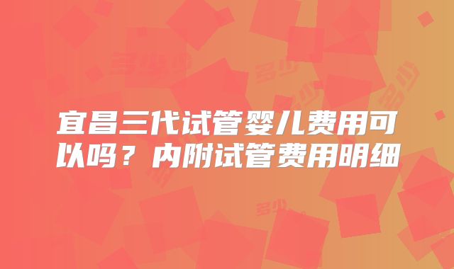 宜昌三代试管婴儿费用可以吗?内附试管费用明细