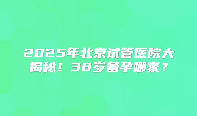 2025年北京试管医院大揭秘！38岁备孕哪家？
