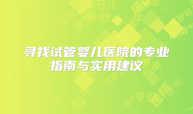 寻找试管婴儿医院的专业指南与实用建议