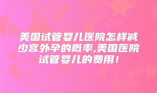 美国试管婴儿医院怎样减少宫外孕的概率,美国医院试管婴儿的费用！