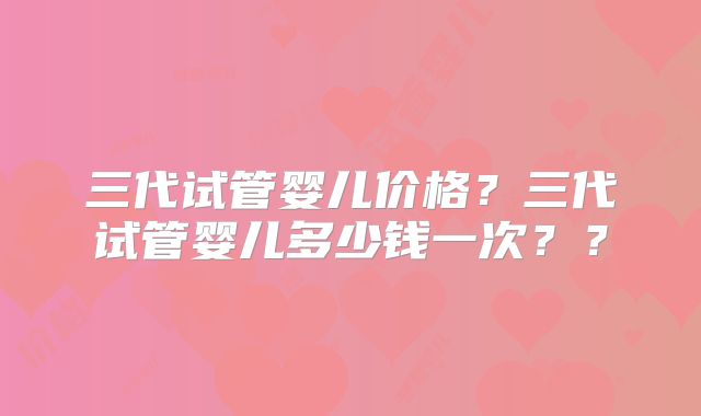三代试管婴儿价格?三代试管婴儿多少钱一次??
