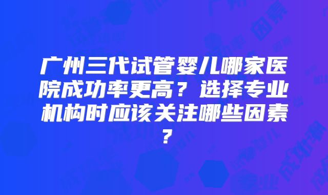 广州三代试管婴儿哪家医院成功率更高？选择专业机构时应该关注哪些因素？